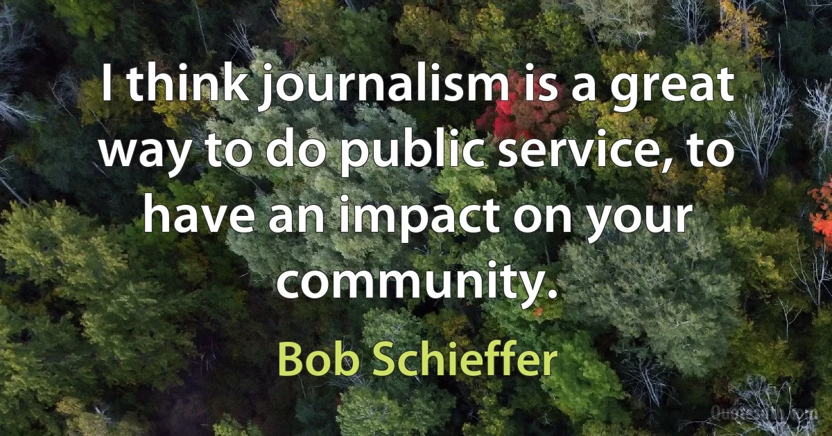 I think journalism is a great way to do public service, to have an impact on your community. (Bob Schieffer)