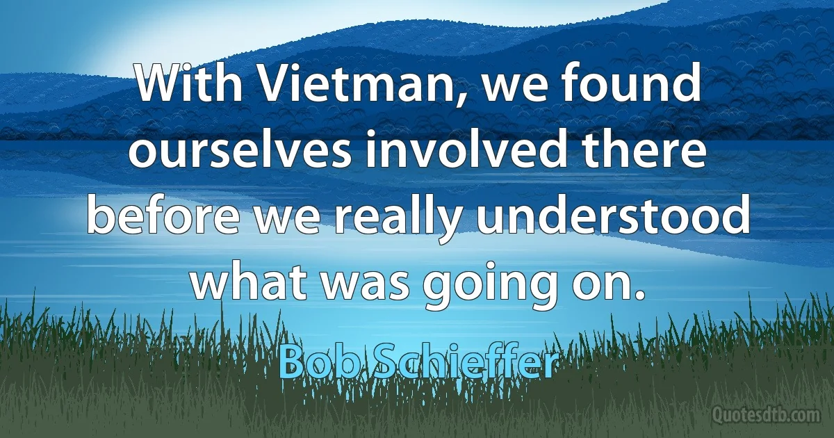 With Vietman, we found ourselves involved there before we really understood what was going on. (Bob Schieffer)