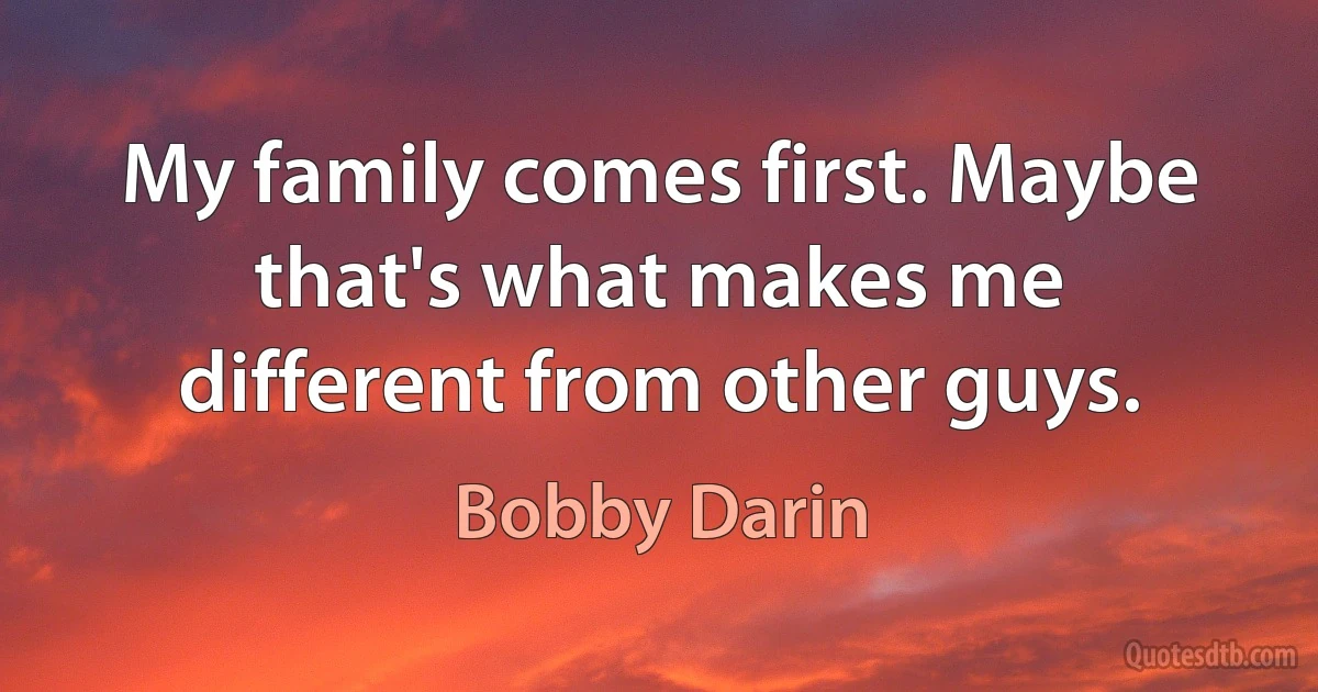 My family comes first. Maybe that's what makes me different from other guys. (Bobby Darin)