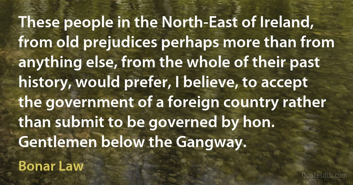 These people in the North-East of Ireland, from old prejudices perhaps more than from anything else, from the whole of their past history, would prefer, I believe, to accept the government of a foreign country rather than submit to be governed by hon. Gentlemen below the Gangway. (Bonar Law)