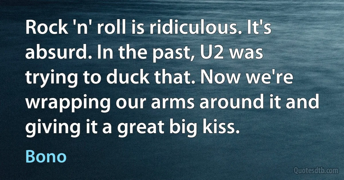 Rock 'n' roll is ridiculous. It's absurd. In the past, U2 was trying to duck that. Now we're wrapping our arms around it and giving it a great big kiss. (Bono)