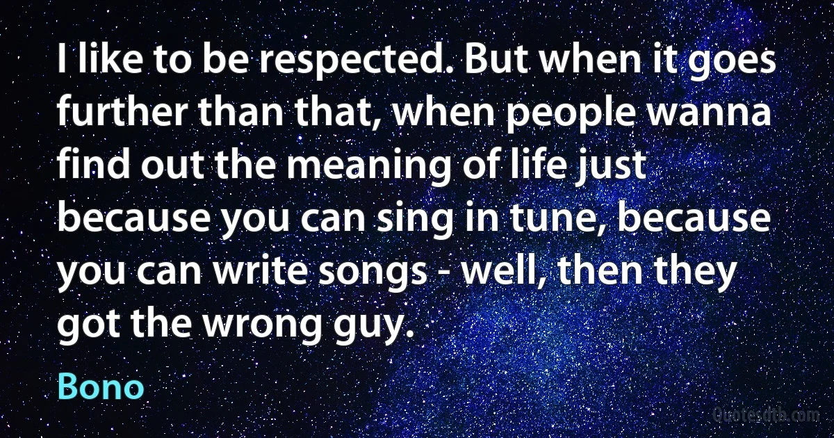 I like to be respected. But when it goes further than that, when people wanna find out the meaning of life just because you can sing in tune, because you can write songs - well, then they got the wrong guy. (Bono)