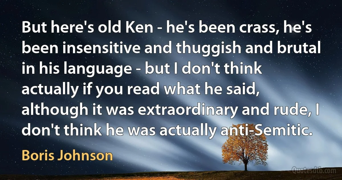 But here's old Ken - he's been crass, he's been insensitive and thuggish and brutal in his language - but I don't think actually if you read what he said, although it was extraordinary and rude, I don't think he was actually anti-Semitic. (Boris Johnson)