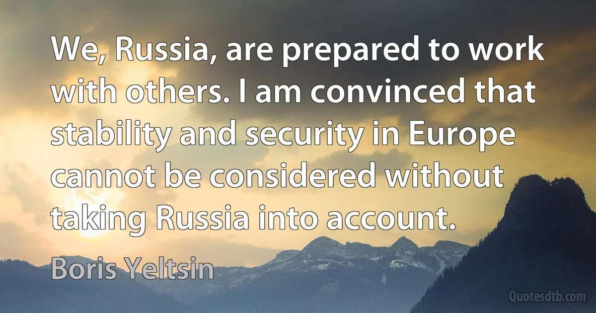 We, Russia, are prepared to work with others. I am convinced that stability and security in Europe cannot be considered without taking Russia into account. (Boris Yeltsin)