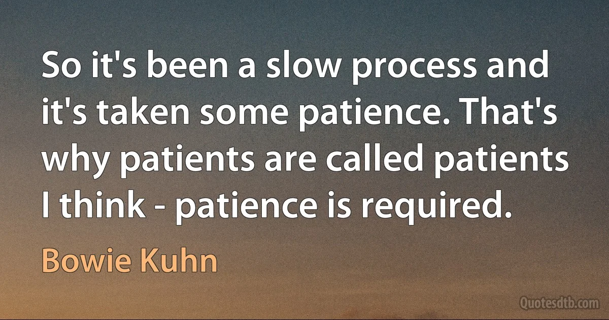 So it's been a slow process and it's taken some patience. That's why patients are called patients I think - patience is required. (Bowie Kuhn)