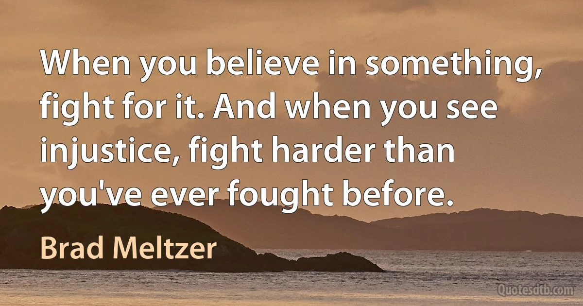 When you believe in something, fight for it. And when you see injustice, fight harder than you've ever fought before. (Brad Meltzer)