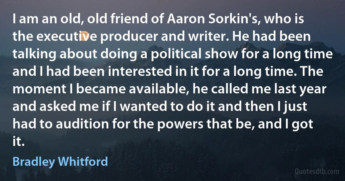 I am an old, old friend of Aaron Sorkin's, who is the executive producer and writer. He had been talking about doing a political show for a long time and I had been interested in it for a long time. The moment I became available, he called me last year and asked me if I wanted to do it and then I just had to audition for the powers that be, and I got it. (Bradley Whitford)