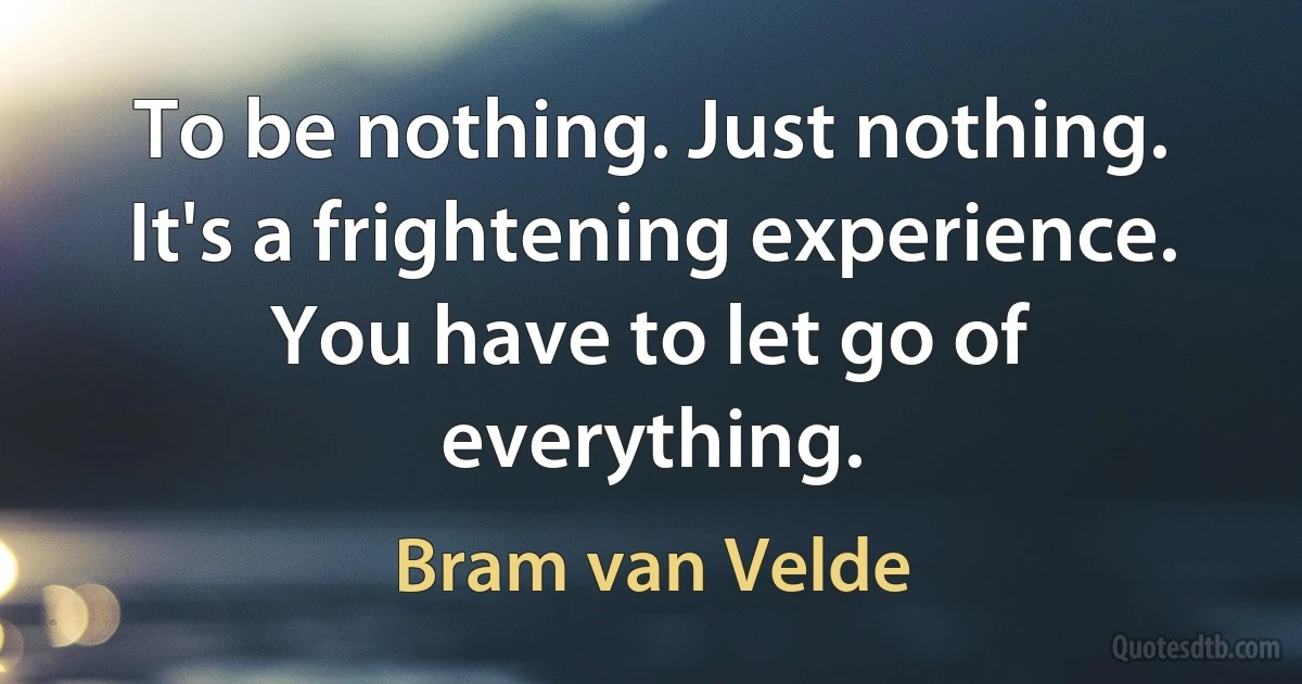 To be nothing. Just nothing. It's a frightening experience. You have to let go of everything. (Bram van Velde)