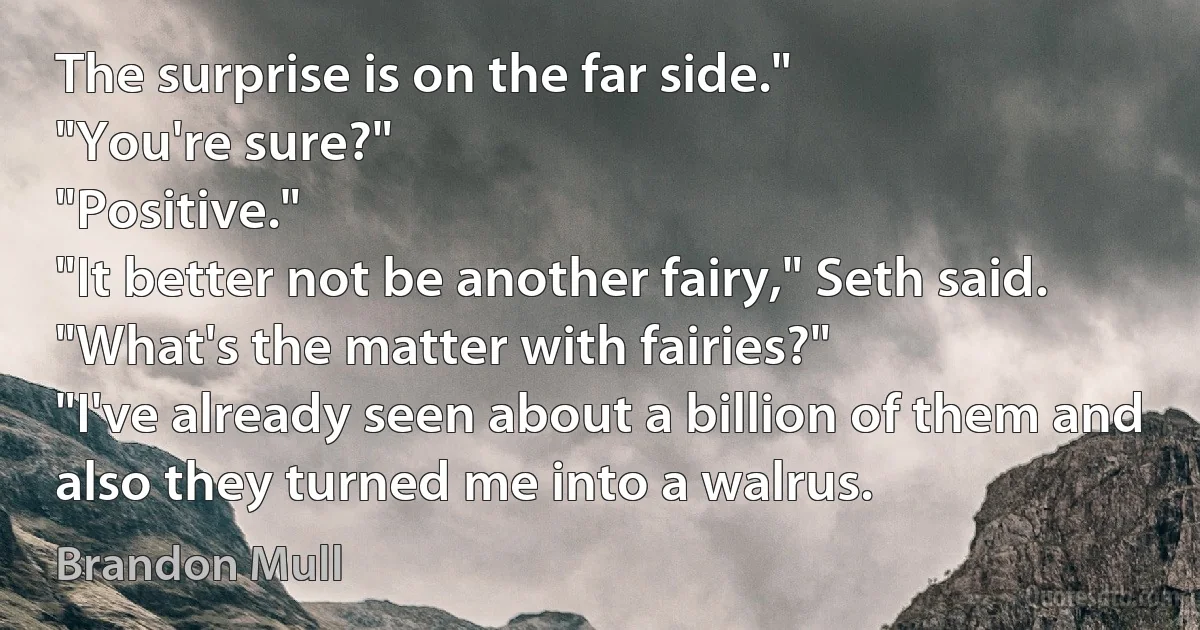 The surprise is on the far side."
"You're sure?"
"Positive."
"It better not be another fairy," Seth said.
"What's the matter with fairies?"
"I've already seen about a billion of them and also they turned me into a walrus. (Brandon Mull)