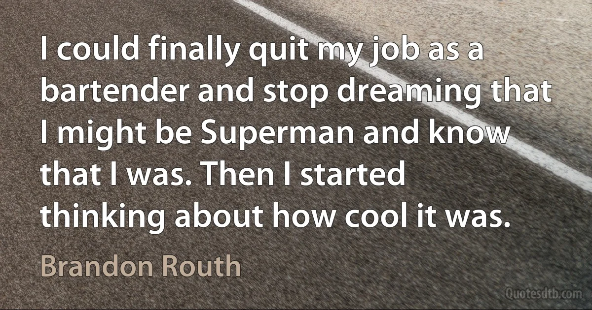 I could finally quit my job as a bartender and stop dreaming that I might be Superman and know that I was. Then I started thinking about how cool it was. (Brandon Routh)