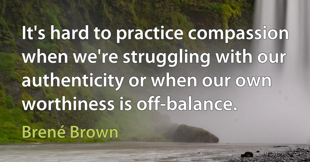 It's hard to practice compassion when we're struggling with our authenticity or when our own worthiness is off-balance. (Brené Brown)