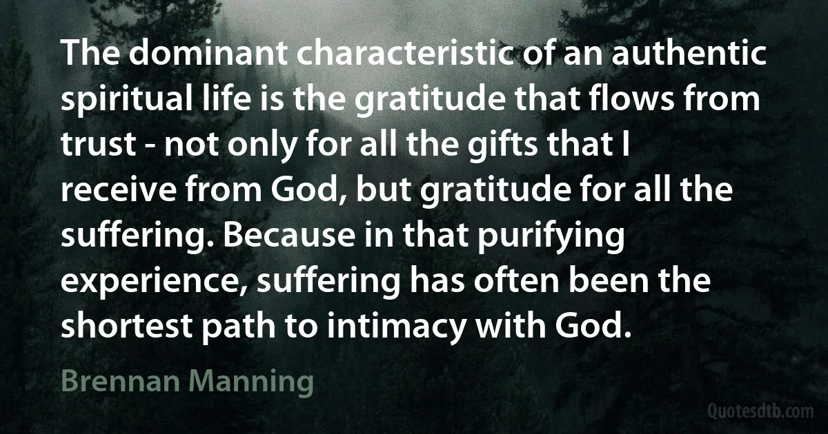 The dominant characteristic of an authentic spiritual life is the gratitude that flows from trust - not only for all the gifts that I receive from God, but gratitude for all the suffering. Because in that purifying experience, suffering has often been the shortest path to intimacy with God. (Brennan Manning)