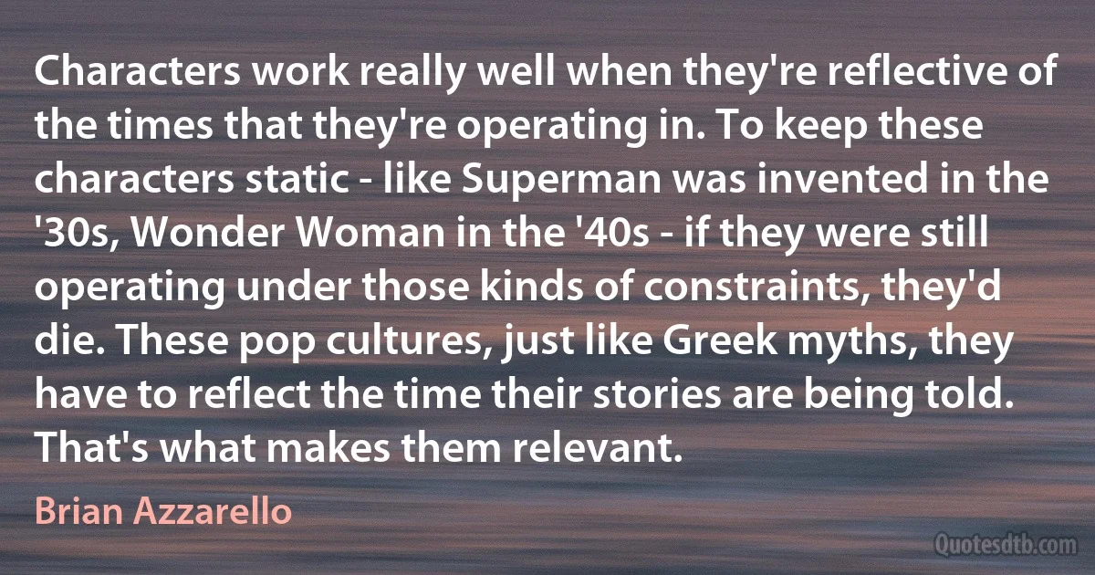 Characters work really well when they're reflective of the times that they're operating in. To keep these characters static - like Superman was invented in the '30s, Wonder Woman in the '40s - if they were still operating under those kinds of constraints, they'd die. These pop cultures, just like Greek myths, they have to reflect the time their stories are being told. That's what makes them relevant. (Brian Azzarello)