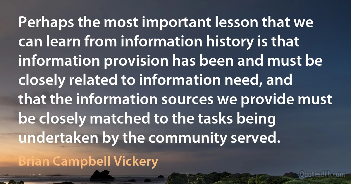 Perhaps the most important lesson that we can learn from information history is that information provision has been and must be closely related to information need, and that the information sources we provide must be closely matched to the tasks being undertaken by the community served. (Brian Campbell Vickery)