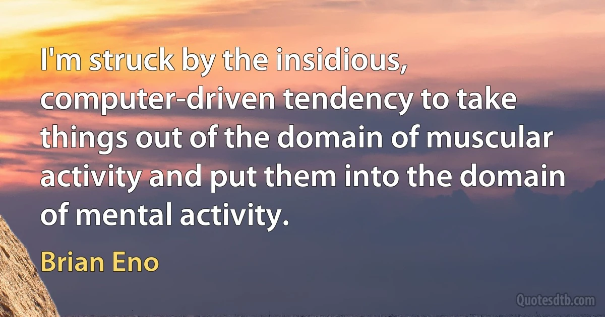 I'm struck by the insidious, computer-driven tendency to take things out of the domain of muscular activity and put them into the domain of mental activity. (Brian Eno)