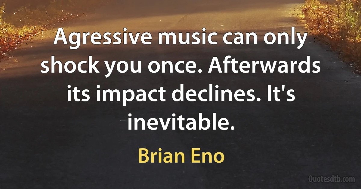 Agressive music can only shock you once. Afterwards its impact declines. It's inevitable. (Brian Eno)