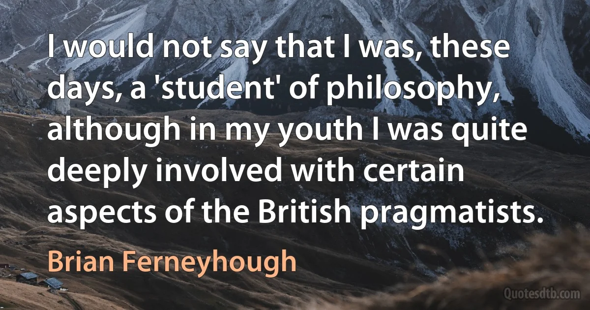 I would not say that I was, these days, a 'student' of philosophy, although in my youth I was quite deeply involved with certain aspects of the British pragmatists. (Brian Ferneyhough)