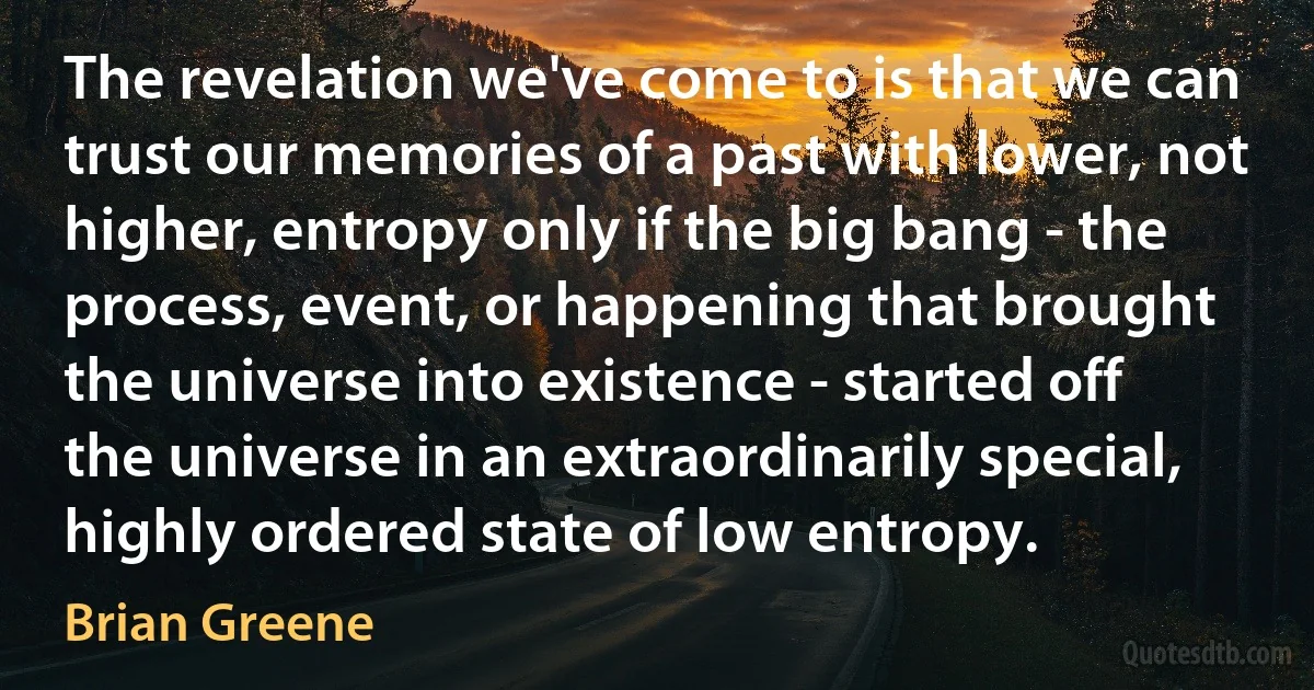 The revelation we've come to is that we can trust our memories of a past with lower, not higher, entropy only if the big bang - the process, event, or happening that brought the universe into existence - started off the universe in an extraordinarily special, highly ordered state of low entropy. (Brian Greene)