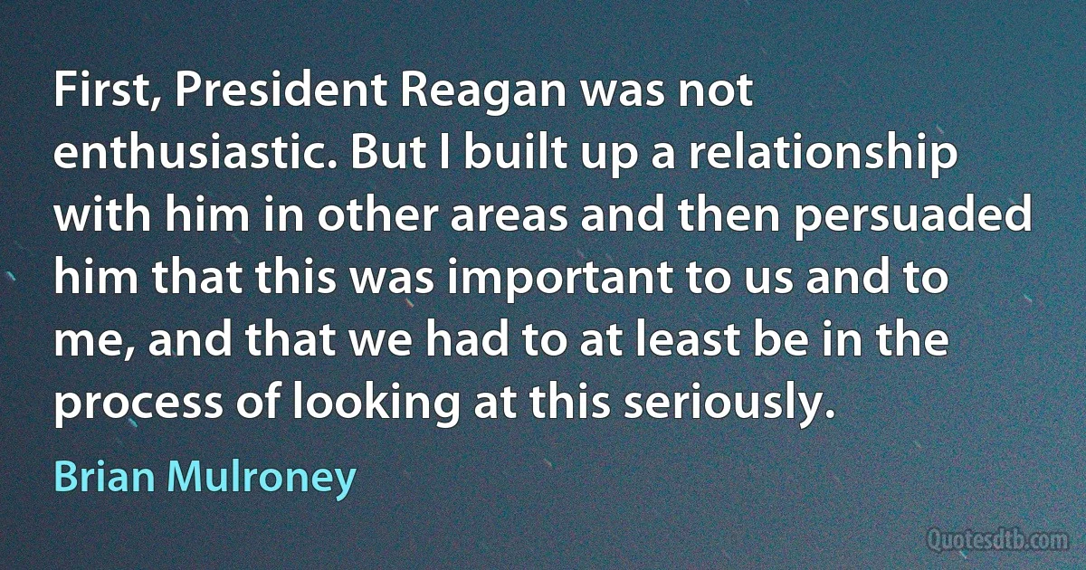 First, President Reagan was not enthusiastic. But I built up a relationship with him in other areas and then persuaded him that this was important to us and to me, and that we had to at least be in the process of looking at this seriously. (Brian Mulroney)