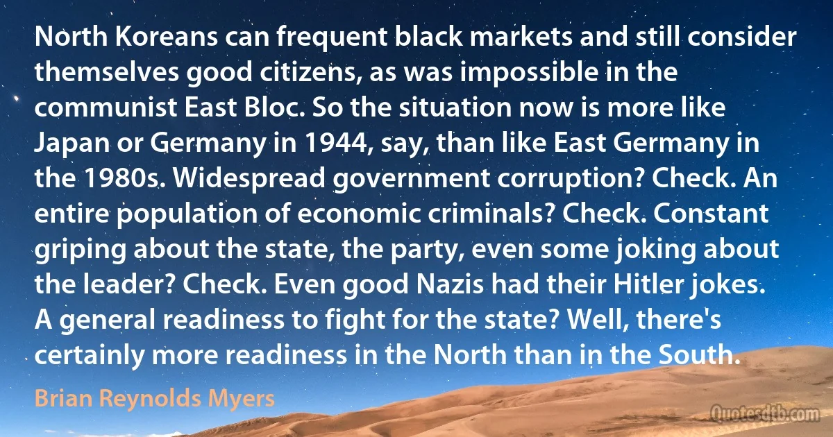 North Koreans can frequent black markets and still consider themselves good citizens, as was impossible in the communist East Bloc. So the situation now is more like Japan or Germany in 1944, say, than like East Germany in the 1980s. Widespread government corruption? Check. An entire population of economic criminals? Check. Constant griping about the state, the party, even some joking about the leader? Check. Even good Nazis had their Hitler jokes. A general readiness to fight for the state? Well, there's certainly more readiness in the North than in the South. (Brian Reynolds Myers)