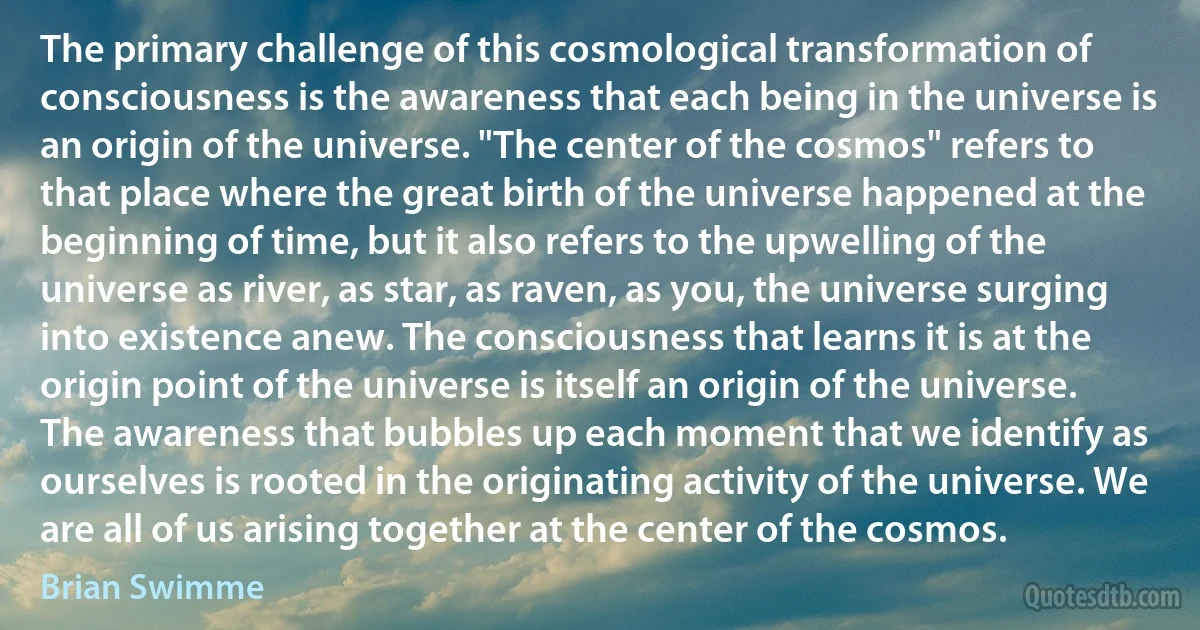 The primary challenge of this cosmological transformation of consciousness is the awareness that each being in the universe is an origin of the universe. "The center of the cosmos" refers to that place where the great birth of the universe happened at the beginning of time, but it also refers to the upwelling of the universe as river, as star, as raven, as you, the universe surging into existence anew. The consciousness that learns it is at the origin point of the universe is itself an origin of the universe. The awareness that bubbles up each moment that we identify as ourselves is rooted in the originating activity of the universe. We are all of us arising together at the center of the cosmos. (Brian Swimme)