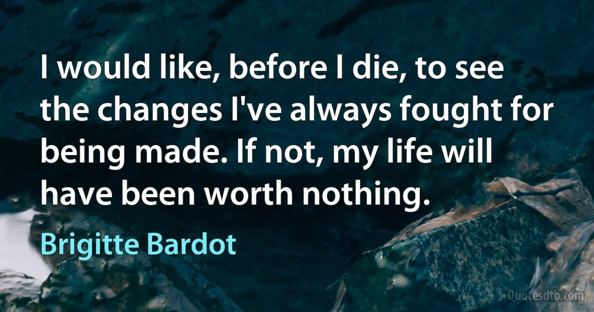 I would like, before I die, to see the changes I've always fought for being made. If not, my life will have been worth nothing. (Brigitte Bardot)