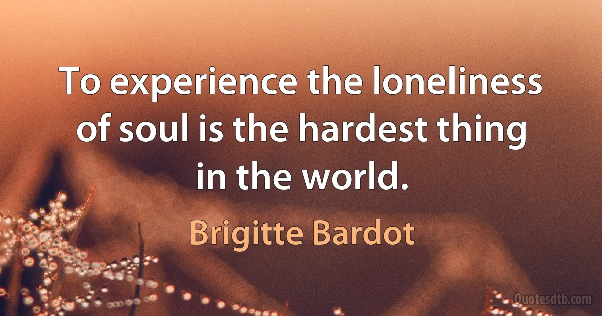 To experience the loneliness of soul is the hardest thing in the world. (Brigitte Bardot)