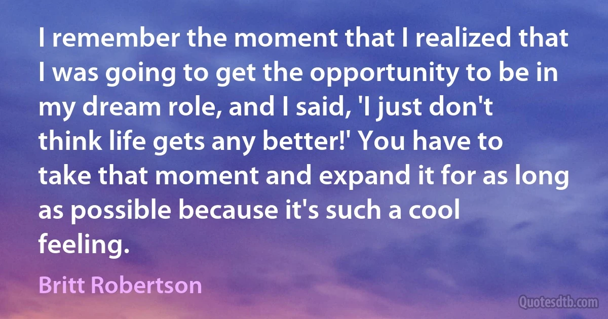 I remember the moment that I realized that I was going to get the opportunity to be in my dream role, and I said, 'I just don't think life gets any better!' You have to take that moment and expand it for as long as possible because it's such a cool feeling. (Britt Robertson)