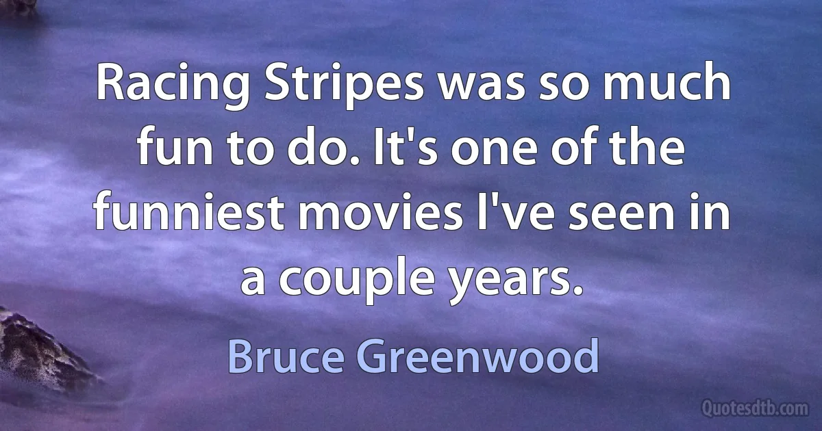 Racing Stripes was so much fun to do. It's one of the funniest movies I've seen in a couple years. (Bruce Greenwood)