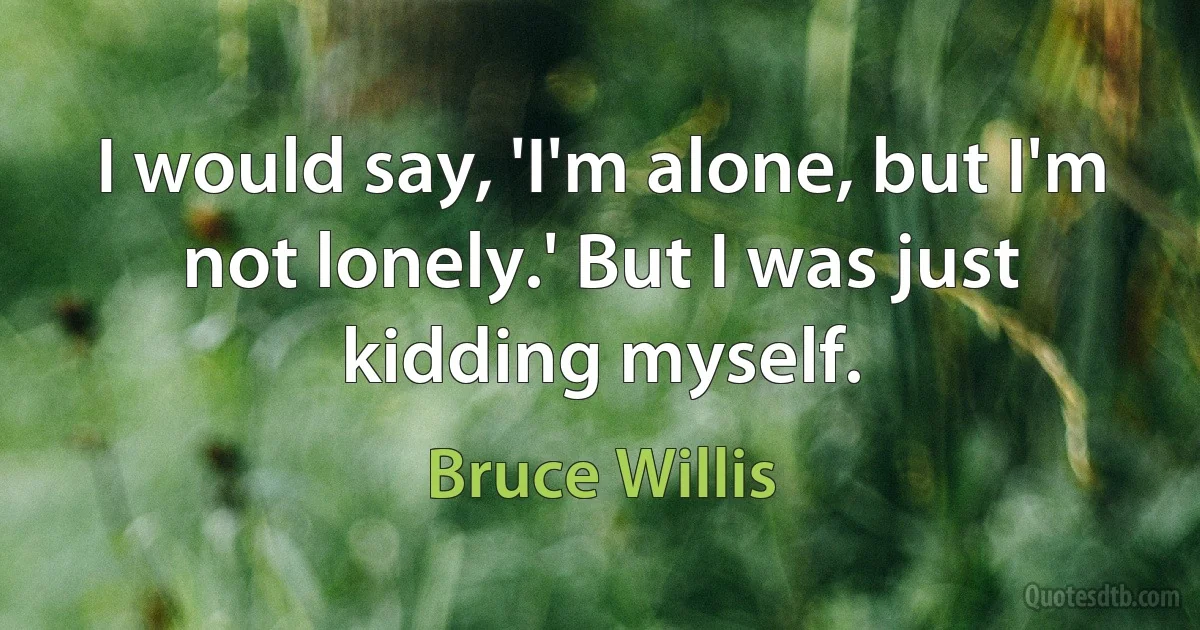 I would say, 'I'm alone, but I'm not lonely.' But I was just kidding myself. (Bruce Willis)