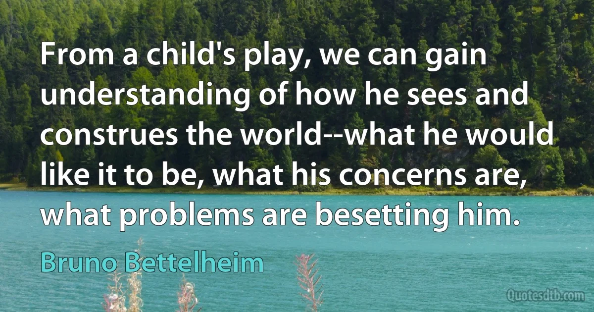 From a child's play, we can gain understanding of how he sees and construes the world--what he would like it to be, what his concerns are, what problems are besetting him. (Bruno Bettelheim)