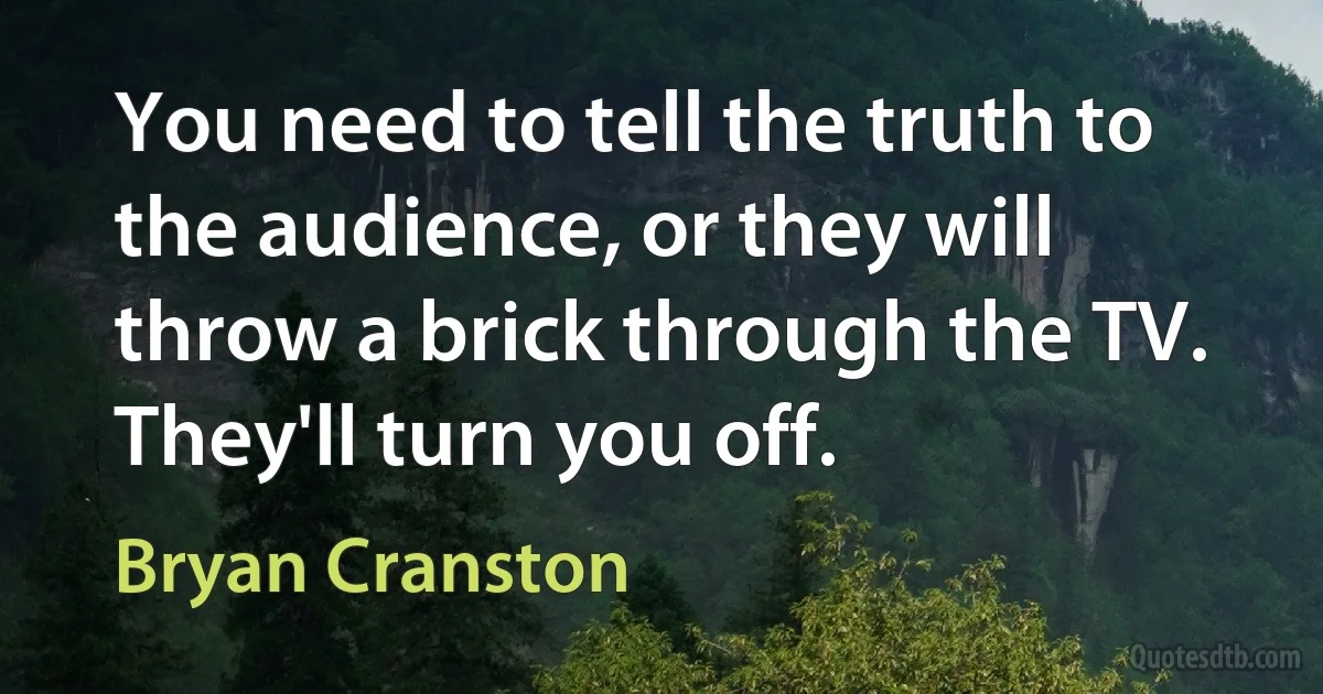 You need to tell the truth to the audience, or they will throw a brick through the TV. They'll turn you off. (Bryan Cranston)