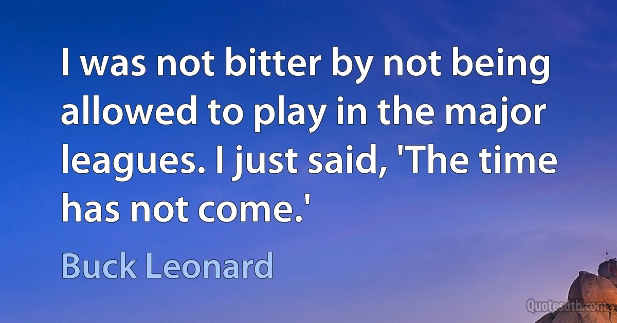 I was not bitter by not being allowed to play in the major leagues. I just said, 'The time has not come.' (Buck Leonard)