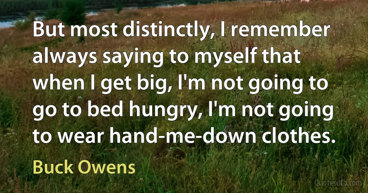 But most distinctly, I remember always saying to myself that when I get big, I'm not going to go to bed hungry, I'm not going to wear hand-me-down clothes. (Buck Owens)