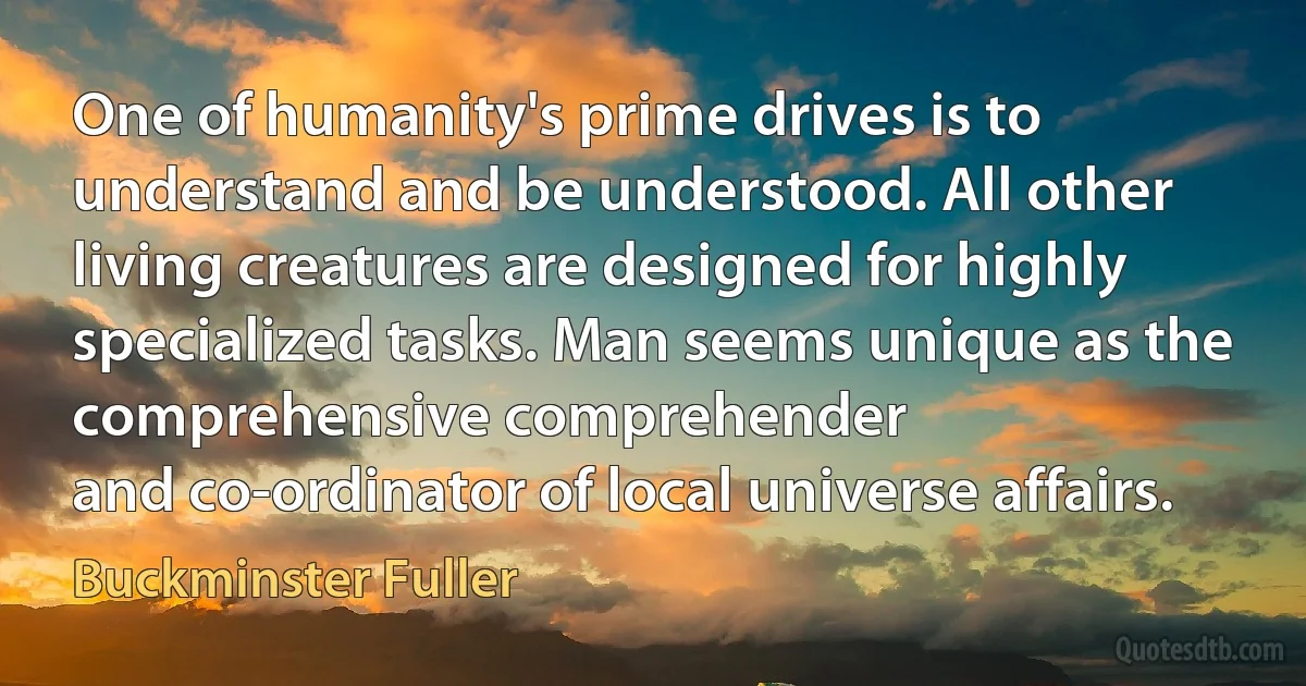 One of humanity's prime drives is to understand and be understood. All other living creatures are designed for highly specialized tasks. Man seems unique as the comprehensive comprehender
and co-ordinator of local universe affairs. (Buckminster Fuller)