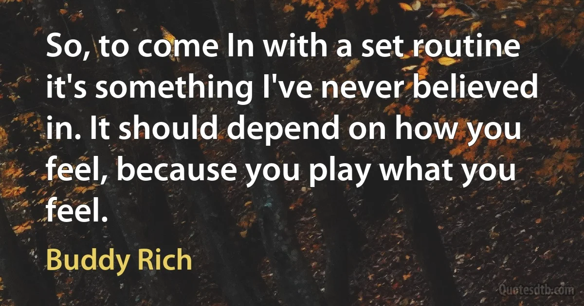 So, to come In with a set routine it's something I've never believed in. It should depend on how you feel, because you play what you feel. (Buddy Rich)