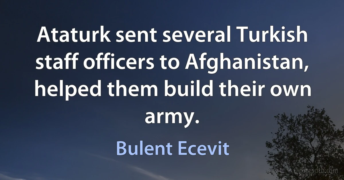 Ataturk sent several Turkish staff officers to Afghanistan, helped them build their own army. (Bulent Ecevit)