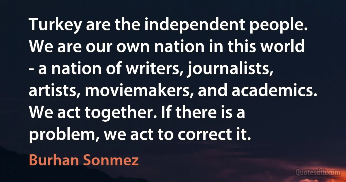 Turkey are the independent people. We are our own nation in this world - a nation of writers, journalists, artists, moviemakers, and academics. We act together. If there is a problem, we act to correct it. (Burhan Sonmez)