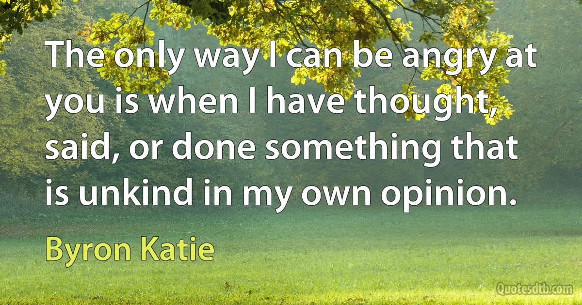 The only way I can be angry at you is when I have thought, said, or done something that is unkind in my own opinion. (Byron Katie)