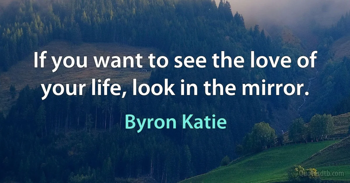 If you want to see the love of your life, look in the mirror. (Byron Katie)