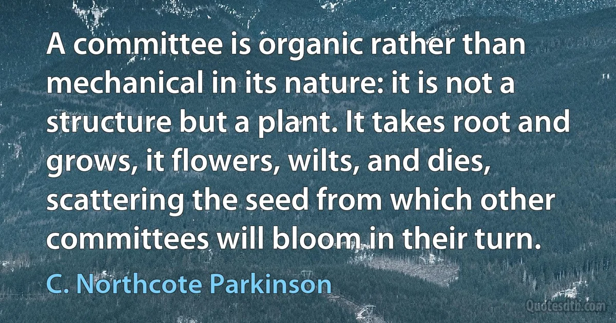 A committee is organic rather than mechanical in its nature: it is not a structure but a plant. It takes root and grows, it flowers, wilts, and dies, scattering the seed from which other committees will bloom in their turn. (C. Northcote Parkinson)