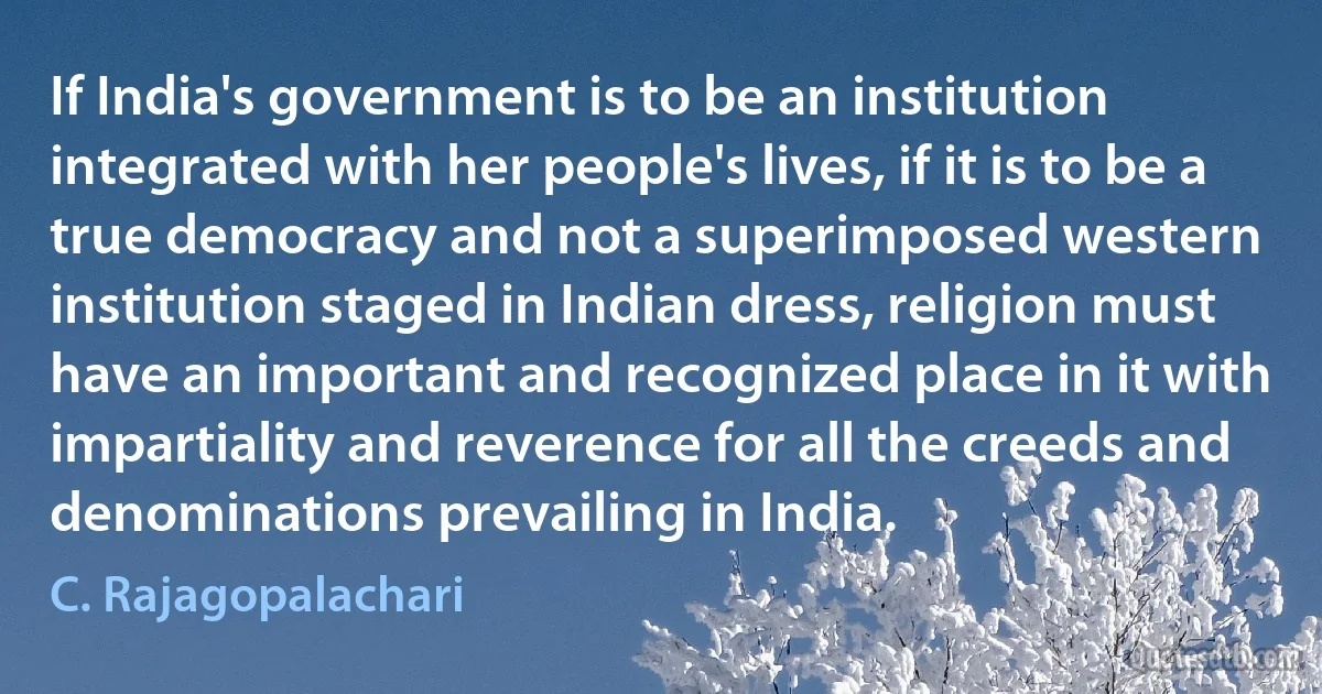 If India's government is to be an institution integrated with her people's lives, if it is to be a true democracy and not a superimposed western institution staged in Indian dress, religion must have an important and recognized place in it with impartiality and reverence for all the creeds and denominations prevailing in India. (C. Rajagopalachari)