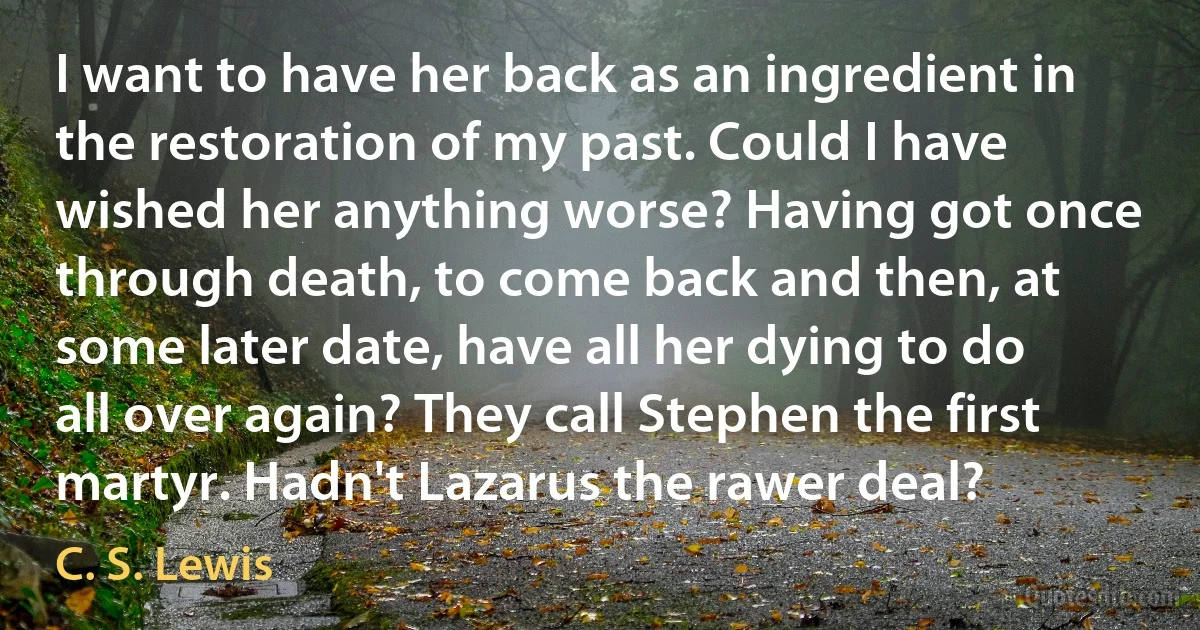 I want to have her back as an ingredient in the restoration of my past. Could I have wished her anything worse? Having got once through death, to come back and then, at some later date, have all her dying to do all over again? They call Stephen the first martyr. Hadn't Lazarus the rawer deal? (C. S. Lewis)