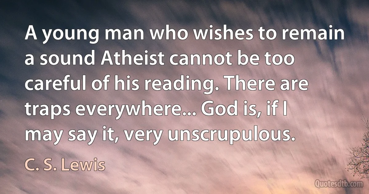 A young man who wishes to remain a sound Atheist cannot be too careful of his reading. There are traps everywhere... God is, if I may say it, very unscrupulous. (C. S. Lewis)