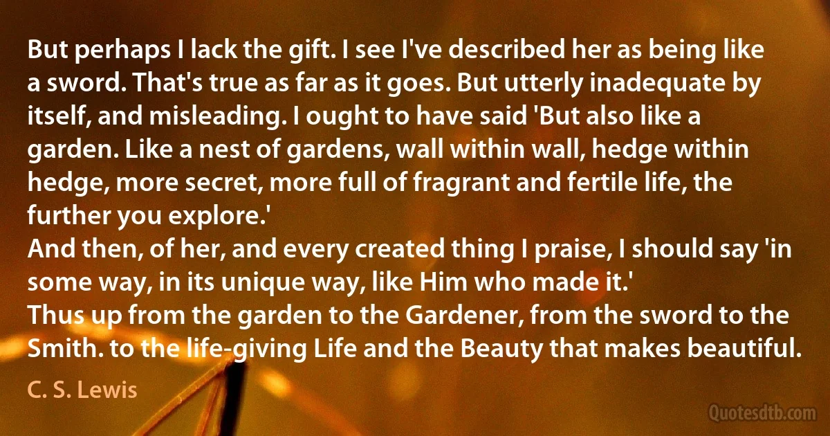 But perhaps I lack the gift. I see I've described her as being like a sword. That's true as far as it goes. But utterly inadequate by itself, and misleading. I ought to have said 'But also like a garden. Like a nest of gardens, wall within wall, hedge within hedge, more secret, more full of fragrant and fertile life, the further you explore.'
And then, of her, and every created thing I praise, I should say 'in some way, in its unique way, like Him who made it.'
Thus up from the garden to the Gardener, from the sword to the Smith. to the life-giving Life and the Beauty that makes beautiful. (C. S. Lewis)