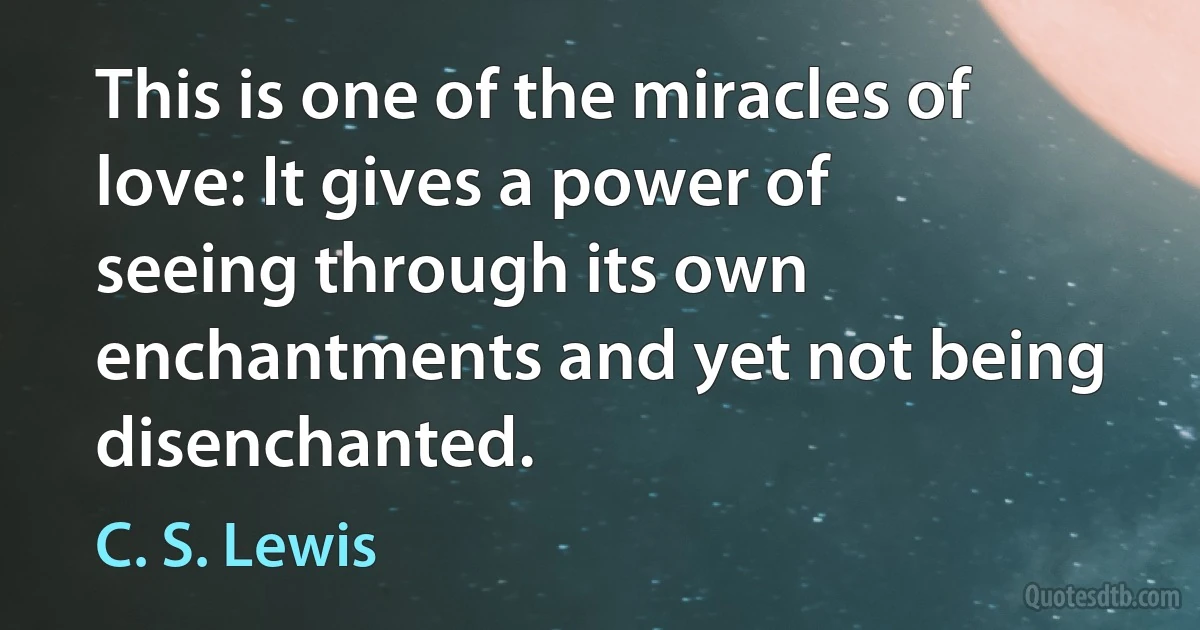 This is one of the miracles of love: It gives a power of seeing through its own enchantments and yet not being disenchanted. (C. S. Lewis)