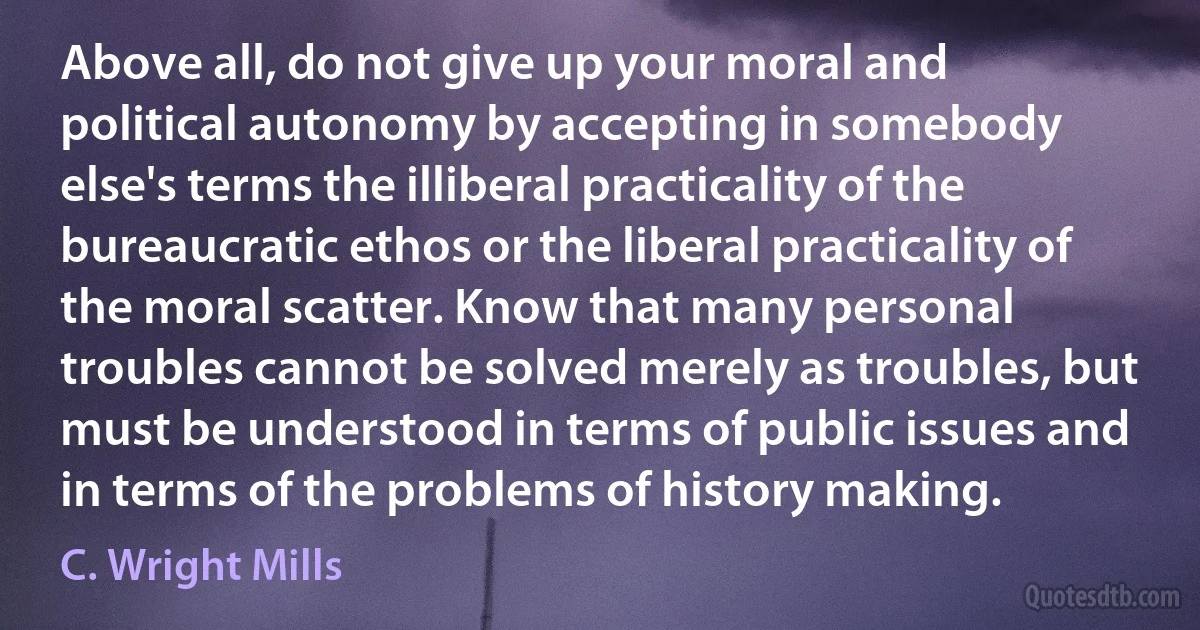 Above all, do not give up your moral and political autonomy by accepting in somebody else's terms the illiberal practicality of the bureaucratic ethos or the liberal practicality of the moral scatter. Know that many personal troubles cannot be solved merely as troubles, but must be understood in terms of public issues and in terms of the problems of history making. (C. Wright Mills)