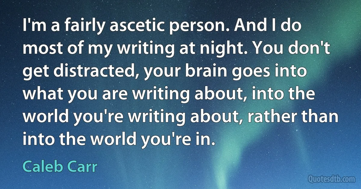 I'm a fairly ascetic person. And I do most of my writing at night. You don't get distracted, your brain goes into what you are writing about, into the world you're writing about, rather than into the world you're in. (Caleb Carr)