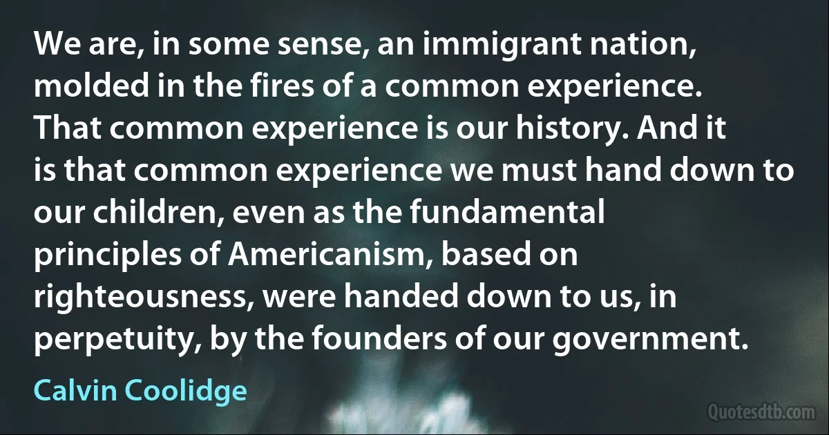 We are, in some sense, an immigrant nation, molded in the fires of a common experience. That common experience is our history. And it is that common experience we must hand down to our children, even as the fundamental principles of Americanism, based on righteousness, were handed down to us, in perpetuity, by the founders of our government. (Calvin Coolidge)