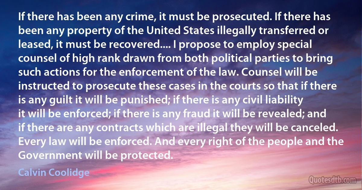 If there has been any crime, it must be prosecuted. If there has been any property of the United States illegally transferred or leased, it must be recovered.... I propose to employ special counsel of high rank drawn from both political parties to bring such actions for the enforcement of the law. Counsel will be instructed to prosecute these cases in the courts so that if there is any guilt it will be punished; if there is any civil liability it will be enforced; if there is any fraud it will be revealed; and if there are any contracts which are illegal they will be canceled. Every law will be enforced. And every right of the people and the Government will be protected. (Calvin Coolidge)